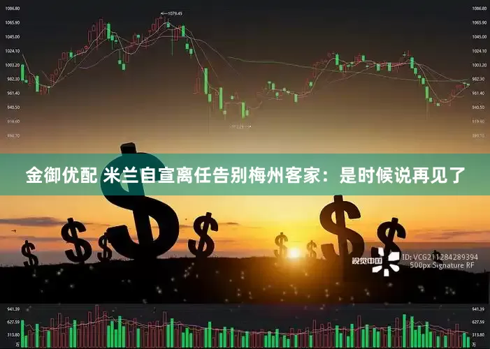 金御优配 米兰自宣离任告别梅州客家：是时候说再见了