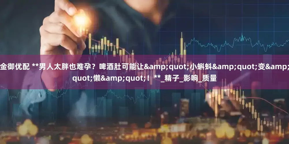 金御优配 **男人太胖也难孕？啤酒肚可能让&quot;小蝌蚪&quot;变&quot;懒&quot;！**_精子_影响_质量