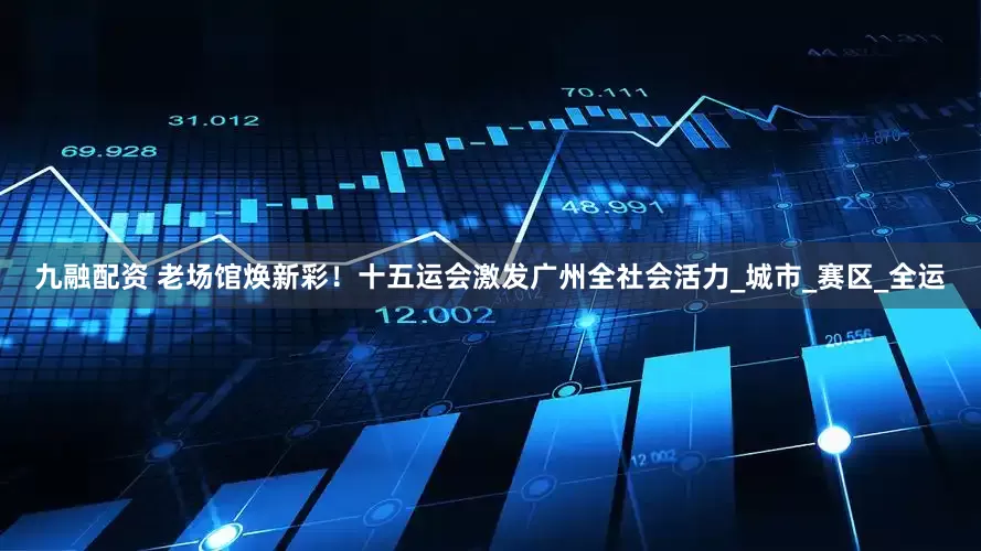 九融配资 老场馆焕新彩！十五运会激发广州全社会活力_城市_赛区_全运