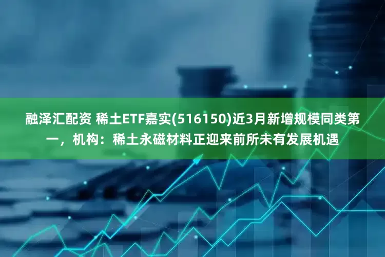 融泽汇配资 稀土ETF嘉实(516150)近3月新增规模同类第一，机构：稀土永磁材料正迎来前所未有发展机遇