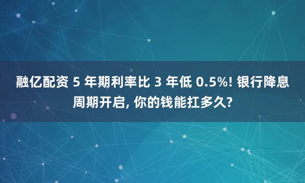 融亿配资 5 年期利率比 3 年低 0.5%! 银行降息周期开启, 你的钱能扛多久?