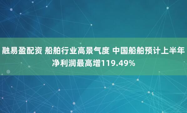 融易盈配资 船舶行业高景气度 中国船舶预计上半年净利润最高增119.49%