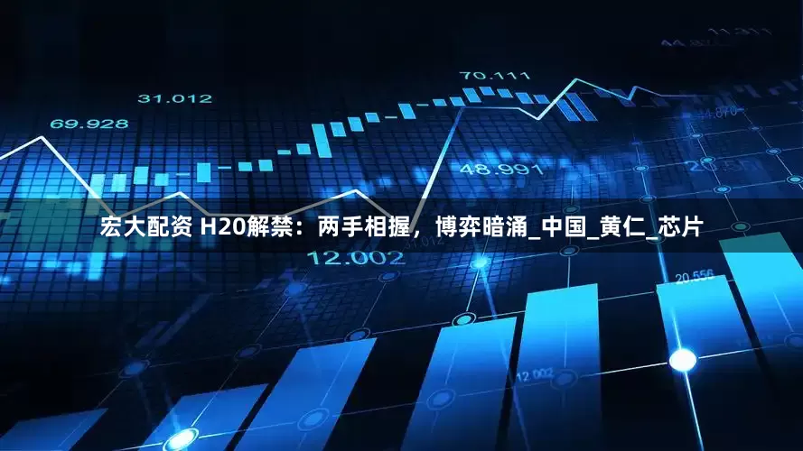 宏大配资 H20解禁：两手相握，博弈暗涌_中国_黄仁_芯片