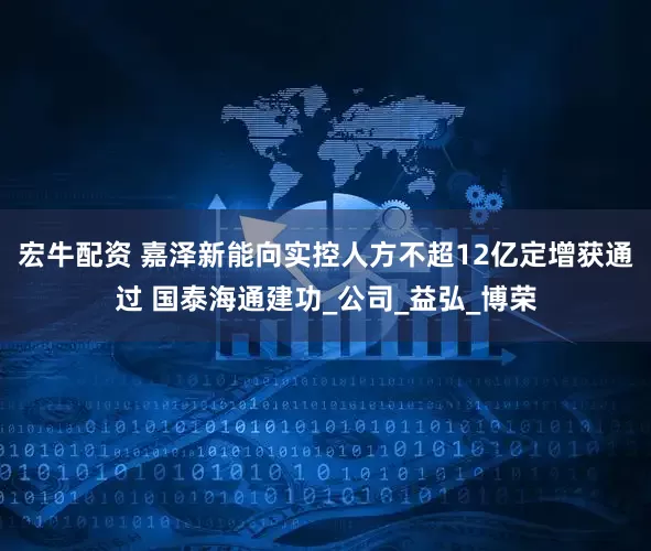 宏牛配资 嘉泽新能向实控人方不超12亿定增获通过 国泰海通建功_公司_益弘_博荣