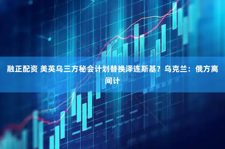 融正配资 美英乌三方秘会计划替换泽连斯基？乌克兰：俄方离间计