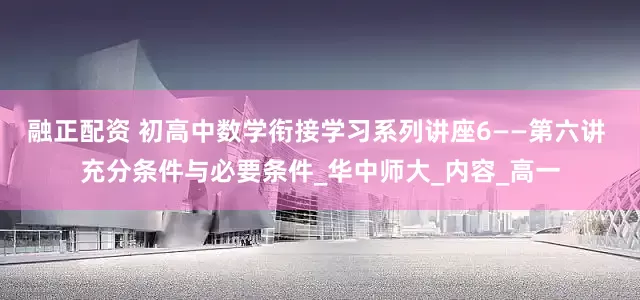 融正配资 初高中数学衔接学习系列讲座6——第六讲 充分条件与必要条件_华中师大_内容_高一