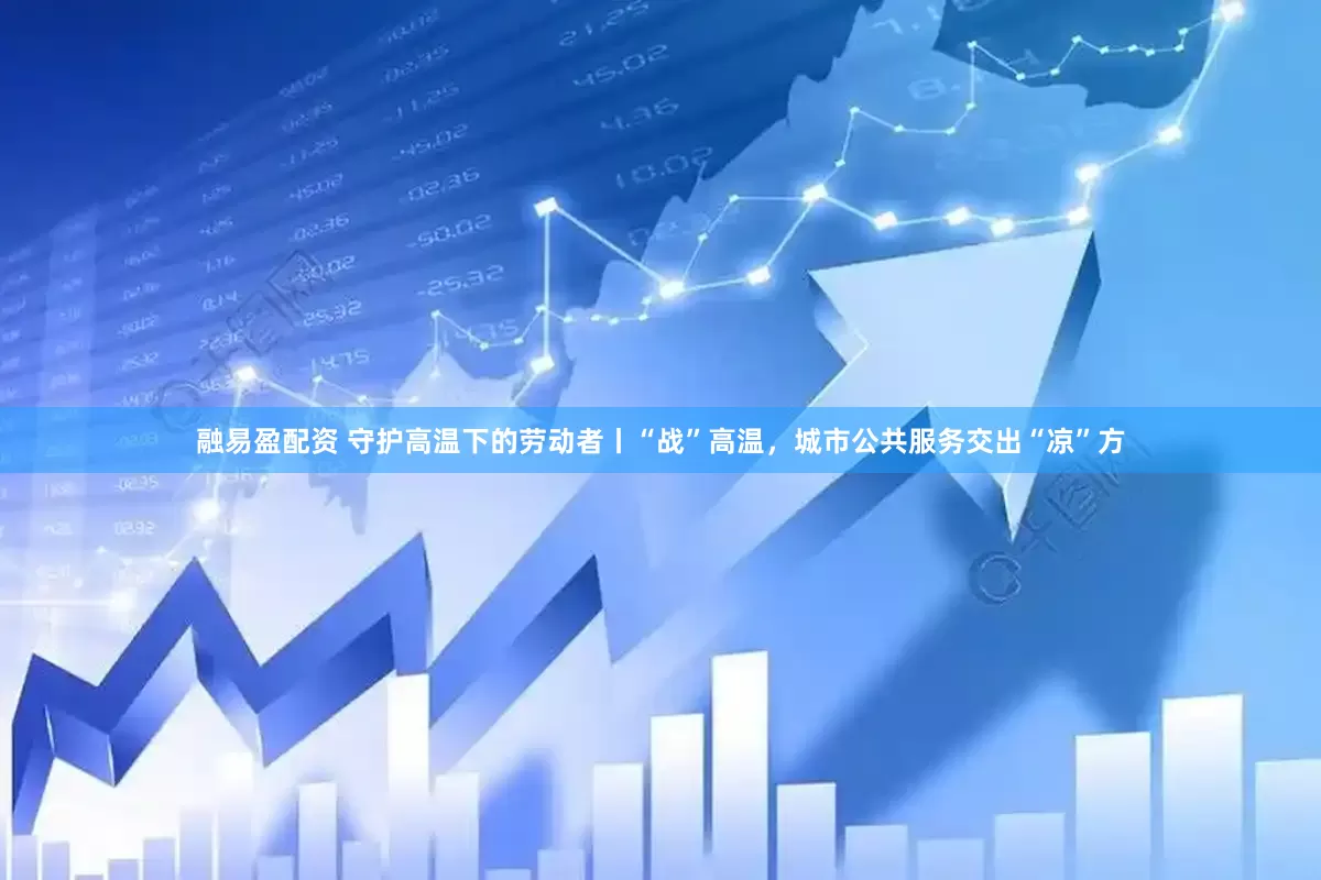 融易盈配资 守护高温下的劳动者丨“战”高温，城市公共服务交出“凉”方