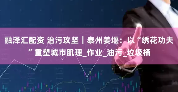 融泽汇配资 治污攻坚｜泰州姜堰：以“绣花功夫”重塑城市肌理_作业_油污_垃圾桶