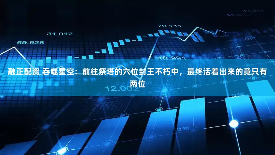 融正配资 吞噬星空：前往祭塔的六位封王不朽中，最终活着出来的竟只有两位