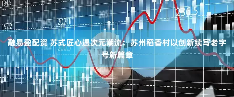 融易盈配资 苏式匠心遇次元潮流：苏州稻香村以创新续写老字号新篇章
