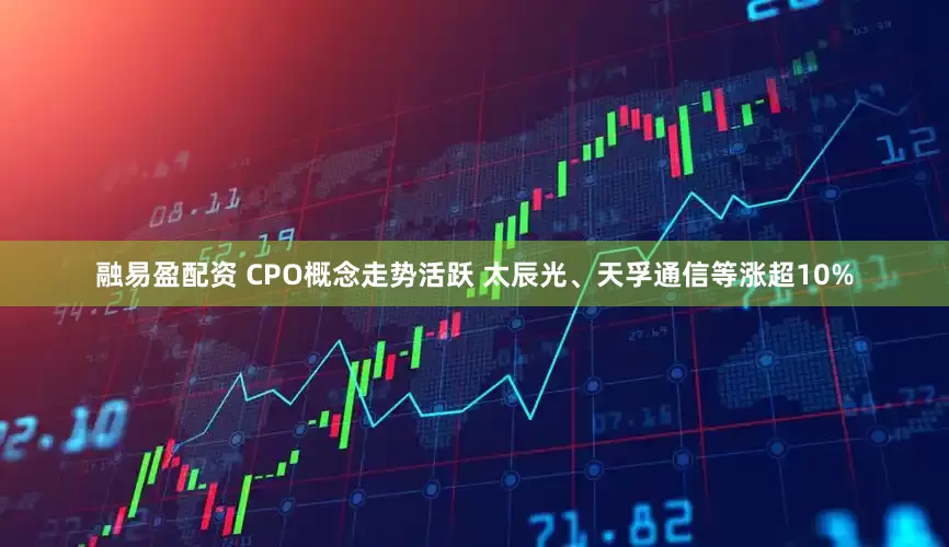 融易盈配资 CPO概念走势活跃 太辰光、天孚通信等涨超10%