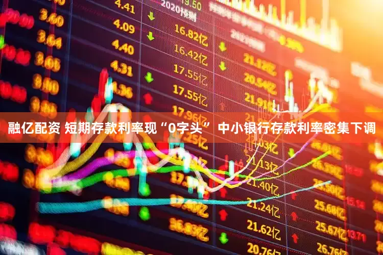 融亿配资 短期存款利率现“0字头” 中小银行存款利率密集下调