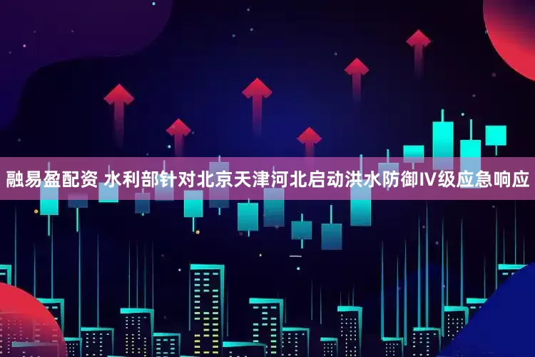 融易盈配资 水利部针对北京天津河北启动洪水防御Ⅳ级应急响应